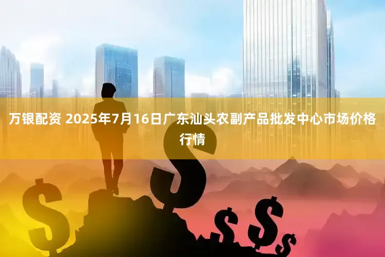 万银配资 2025年7月16日广东汕头农副产品批发中心市场价格行情