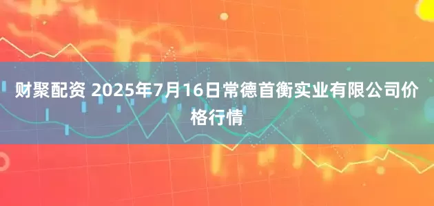 财聚配资 2025年7月16日常德首衡实业有限公司价格行情