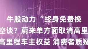 牛股动力 “终身免费换电”承诺成空谈？蔚来单方面取消高里程车主权益 消费者质疑虚假宣传