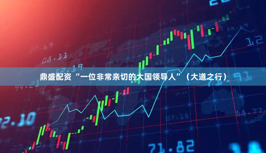 鼎盛配资 “一位非常亲切的大国领导人”（大道之行）
