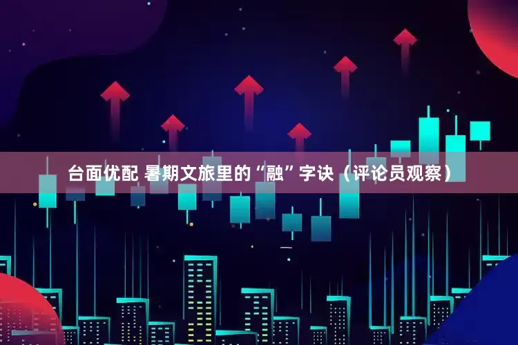 台面优配 暑期文旅里的“融”字诀（评论员观察）
