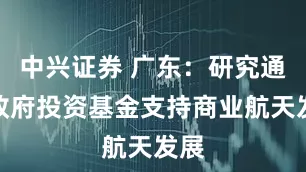 中兴证券 广东：研究通过政府投资基金支持商业航天发展