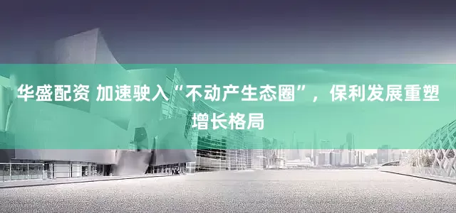 华盛配资 加速驶入“不动产生态圈”，保利发展重塑增长格局