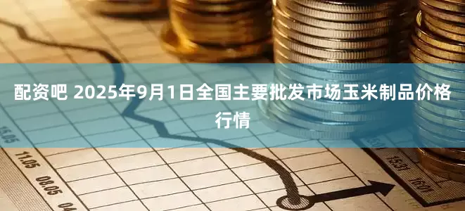 配资吧 2025年9月1日全国主要批发市场玉米制品价格行情