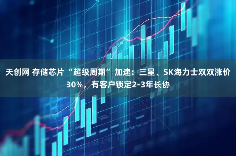天创网 存储芯片 “超级周期” 加速：三星、SK海力士双双涨价30%，有客户锁定2-3年长协
