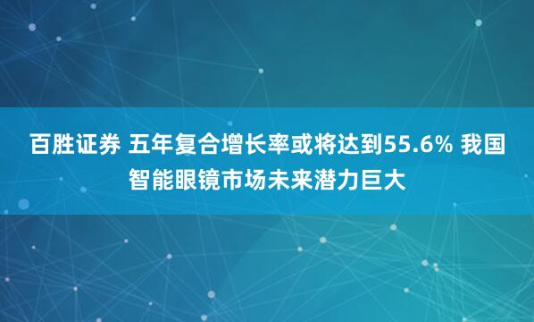 百胜证券 五年复合增长率或将达到55.6% 我国智能眼镜市场未来潜力巨大