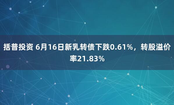 括普投资 6月16日新乳转债下跌0.61%，转股溢价率21.83%