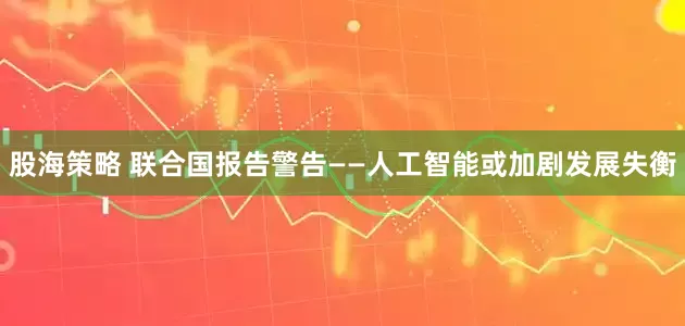股海策略 联合国报告警告——人工智能或加剧发展失衡
