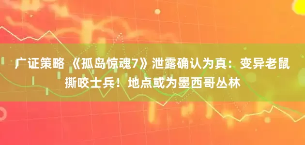 广证策略 《孤岛惊魂7》泄露确认为真：变异老鼠撕咬士兵！地点或为墨西哥丛林