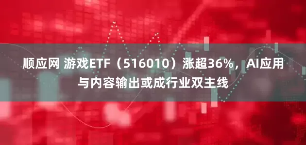 顺应网 游戏ETF（516010）涨超36%，AI应用与内容输出或成行业双主线