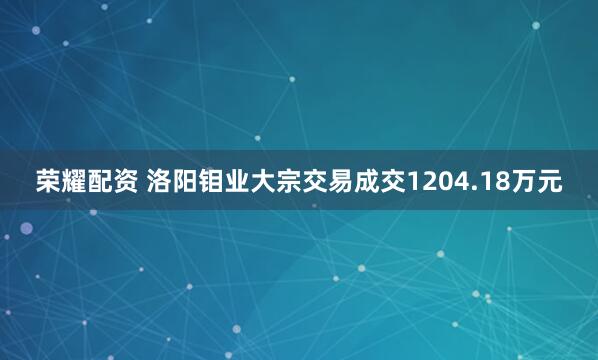 荣耀配资 洛阳钼业大宗交易成交1204.18万元