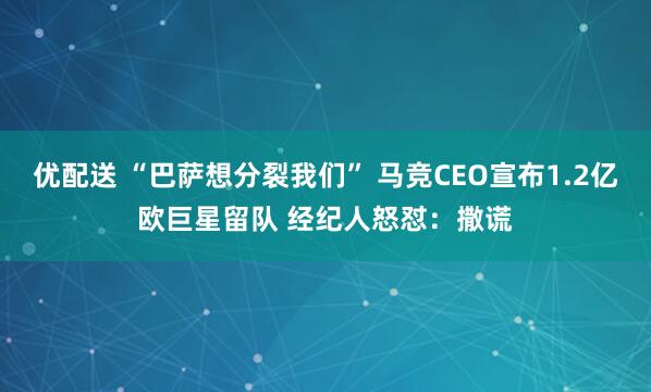 优配送 “巴萨想分裂我们” 马竞CEO宣布1.2亿欧巨星留队 经纪人怒怼：撒谎